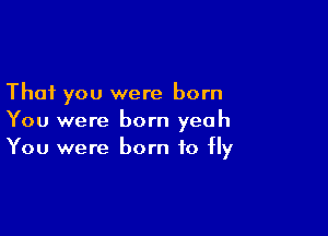 That you were born

You were born yeah
You were born to Hy