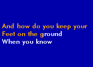 And how do you keep your

Feet on the ground
When you know