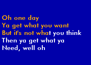 Oh one day

Ya get what you want

But it's not what you think

Then ya get what ya
Need, well oh