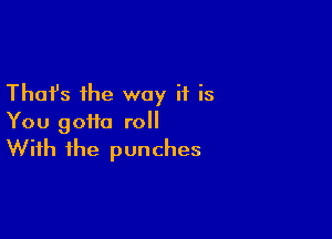 Thafs the way if is

You gotta roll
With the punches