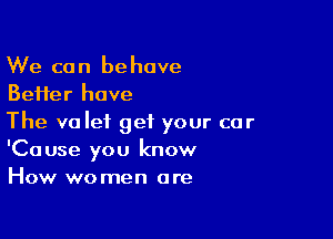 We can behave
BeHer have

The valet get your car
'Cause you know
How women are