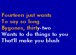 Fourteen iusf wants
To say so long

Bygones, ihiriy-iwo
Wanis to do things to you
Tho? make you blush