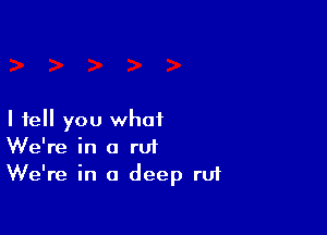 I tell you what
We're in a rut
We're in a deep ru1