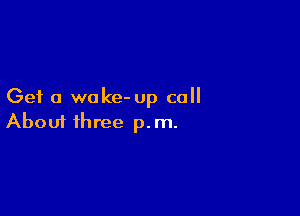 Get a wake- up call

Aboui three p.m.