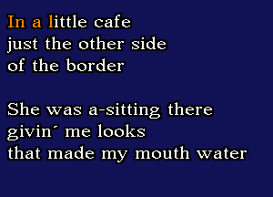 In a little cafe
just the other side
of the border

She was aesitting there
givin' me looks
that made my mouth water