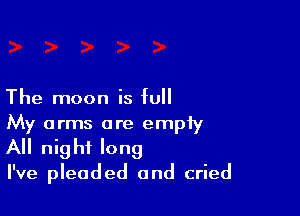 The moon is full

My arms are empiy
All night long

I've pleaded and cried