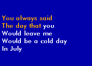 You always said

The day that you

Would leave me
Would be a cold day
In July