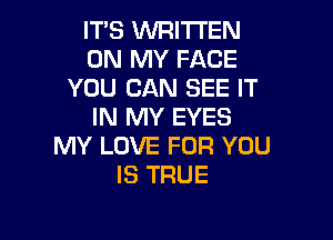 IT'S WRITTEN
ON MY FACE
YOU CAN SEE IT
IN MY EYES

MY LOVE FOR YOU
IS TRUE