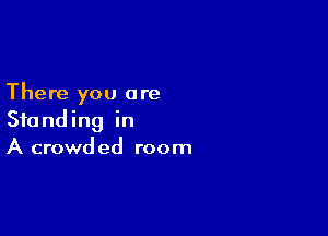 There you are

Standing in
A crowded room