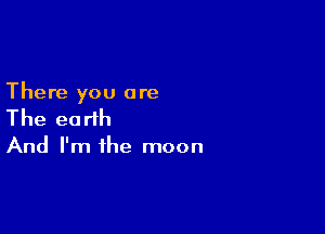 There you are

The earth

And I'm ihe moon