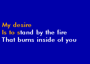 My desire

Is to stand by the fire
That burns inside of you