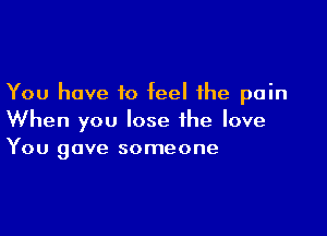 You have to feel the pain

When you lose the love
You gave someone