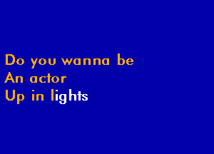 Do you wanna be

An actor
Up in lights