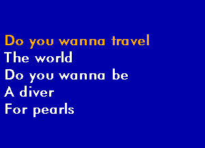 Do you wanna travel

The world

Do you wanna be
A diver

For pearls