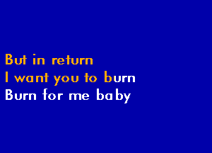 But in return

I want you to burn
Burn for me be by