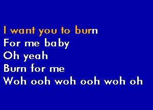 I want you to burn

For me be by

Oh yeah
Burn for me

Woh ooh woh ooh woh oh