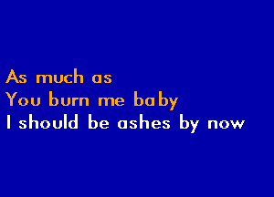 As much as

You burn me be by
I should be ashes by now