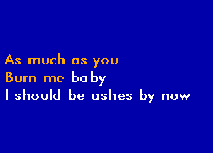 As much as you

Burn me baby
I should be ashes by now