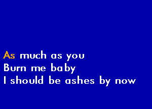 As much as you
Burn me be by

I should be ashes by now