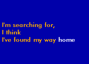 I'm searching for,

I think

I've found my way home