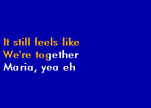 If still feels like

We're together
Maria, yea eh