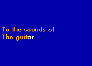 To the sounds of

The guitar