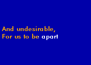And undesirable,

For us to be apart