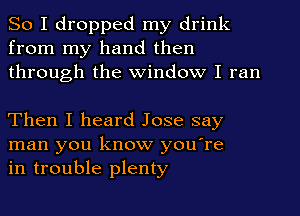 So I dropped my drink
from my hand then
through the Window I ran

Then I heard Jose say
man you know you're
in trouble plenty
