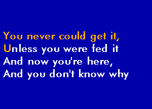 You never could get it,
Unless you were fed it

And now you're here,
And you don't know why