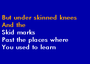 But under skinned knees

And the
Skid ma rks

Past the places where
You used to learn