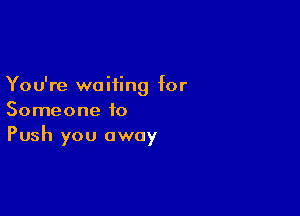 You're waiting for

Someone to
Push you away