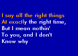 I say a the right things
A1 exodly the right time,

Bufl mean noihin'
To you, and I don't
Know why