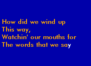 How did we wind up
This way,

Wafchin' our mou1hs for
The words that we say