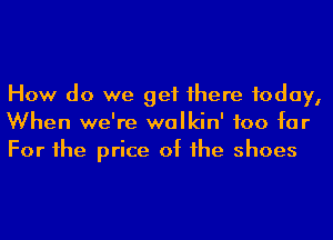How do we get 1here today,
When we're walkin' too for
For he price of he shoes