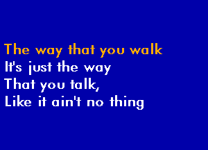 The way that you walk
Ifs just the way

That you talk,
Like it ain't no thing