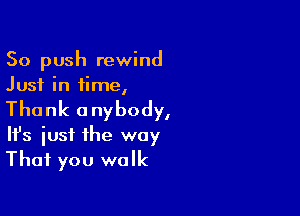 So push rewind
Just in time,

Thank anybody,
It's iust the way
That you walk