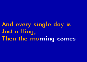And every single day is

Just a fling,
Then the morning comes