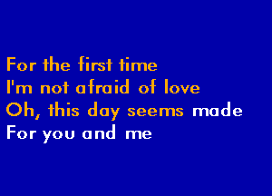 For the first time
I'm not afraid of love

Oh, this day seems made
For you and me