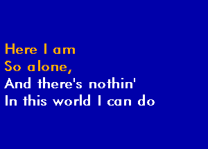 Here I am
So alone,

And there's noihin'
In this world I can do