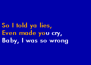 So I told ya lies,

Even made you cry,
30 by, I was so wrong