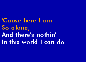 'Cause here I am
So alone,

And there's noihin'
In this world I can do