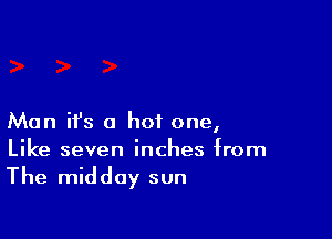 Man ifs a hot one,
Like seven inches from

The midday sun