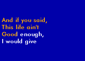 And if you said,
This life ain't

Good enoug h,

I would give