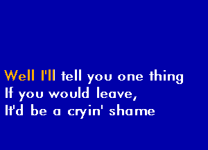 Well I'll tell you one thing
If you would leave,
Ifd be a cryin' shame