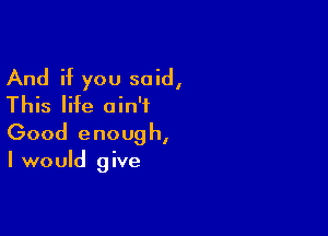 And if you said,
This life ain't

Good enoug h,

I would give