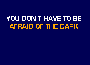 YOU DON'T HAVE TO BE
AFRAID OF THE DARK