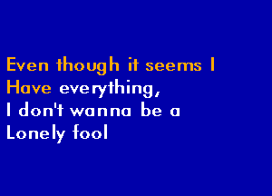 Even though it seems I
Have everything,

I don't wanna be a
Lonely fool