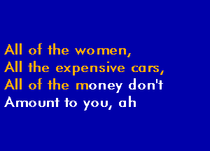 All ot the women,
All the expensive cars,

All of the money don't
Amount to you, oh