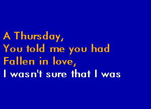 A Thursday,
You told me you had

Fallen in love,
I wasn't sure that I was