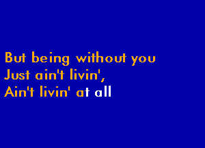 But being without you

Just ain't Iivin',
Ain't livin' of all